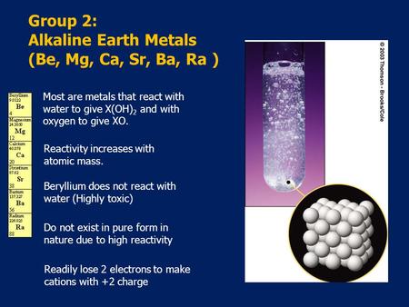 Group 2: Alkaline Earth Metals (Be, Mg, Ca, Sr, Ba, Ra ) Most are metals that react with water to give X(OH) 2 and with oxygen to give XO. Reactivity increases.