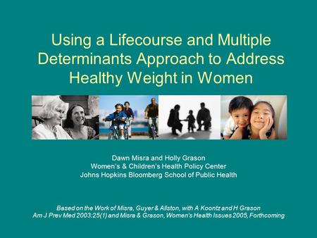 Using a Lifecourse and Multiple Determinants Approach to Address Healthy Weight in Women Dawn Misra and Holly Grason Women’s & Children’s Health Policy.