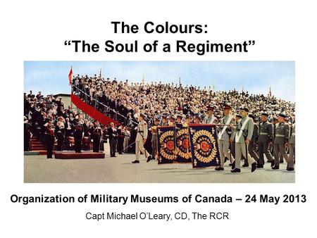 The Colours: “The Soul of a Regiment” Capt Michael O’Leary, CD, The RCR Organization of Military Museums of Canada – 24 May 2013.