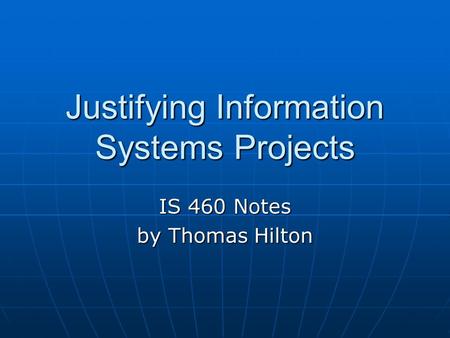 Justifying Information Systems Projects IS 460 Notes by Thomas Hilton.