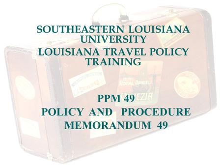 SOUTHEASTERN LOUISIANA UNIVERSITY LOUISIANA TRAVEL POLICY TRAINING PPM 49 POLICY AND PROCEDURE MEMORANDUM 49.