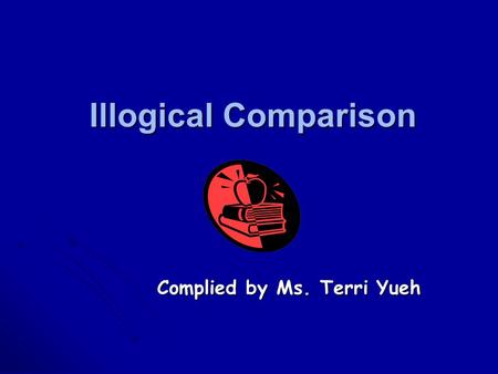 Illogical Comparison Complied by Ms. Terri Yueh Principles of comparison A comparison expresses a relationship between two things. Be complete Be complete.