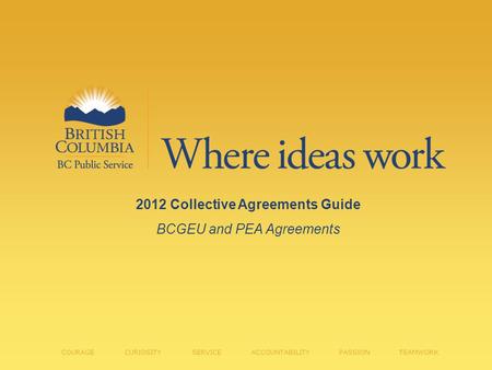 2012 Collective Agreements Guide BCGEU and PEA Agreements COURAGE CURIOSITY SERVICE ACCOUNTABILITY PASSION TEAMWORK.