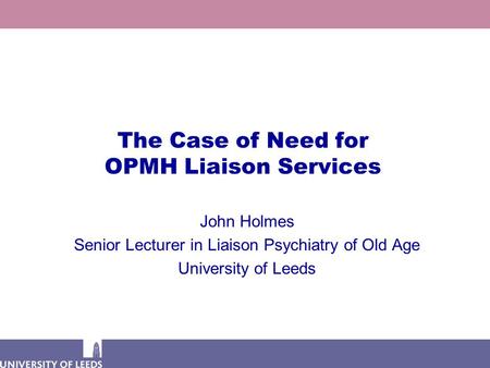 The Case of Need for OPMH Liaison Services John Holmes Senior Lecturer in Liaison Psychiatry of Old Age University of Leeds.