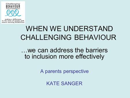 WHEN WE UNDERSTAND CHALLENGING BEHAVIOUR …we can address the barriers to inclusion more effectively A parents perspective KATE SANGER.