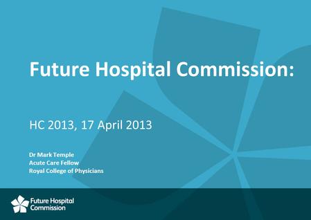 Future Hospital Commission: HC 2013, 17 April 2013 Dr Mark Temple Acute Care Fellow Royal College of Physicians.