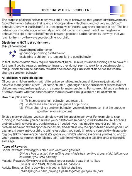 DISCIPLINE WITH PRESCHOOLERS The purpose of discipline is to teach your child how to behave, so that your child will have mostly good behavior - behavior.