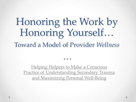 Honoring the Work by Honoring Yourself… Toward a Model of Provider Wellness Helping Helpers to Make a Conscious Practice of Understanding Secondary Trauma.