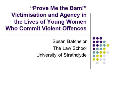 “Prove Me the Bam!” Victimisation and Agency in the Lives of Young Women Who Commit Violent Offences Susan Batchelor The Law School University of Strathclyde.