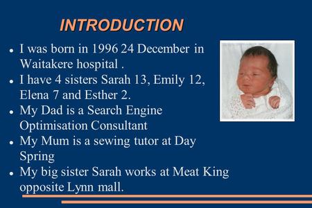 INTRODUCTION I was born in 1996 24 December in Waitakere hospital. I have 4 sisters Sarah 13, Emily 12, Elena 7 and Esther 2. My Dad is a Search Engine.