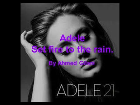 By Ahmed Gilani Adele Set fire to the rain.. I let it fall, my heart And as it fell, you rose to claim it, It was dark and I was over Until you kissed.