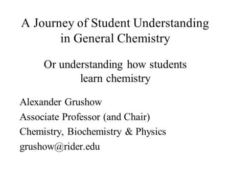 A Journey of Student Understanding in General Chemistry Alexander Grushow Associate Professor (and Chair) Chemistry, Biochemistry & Physics