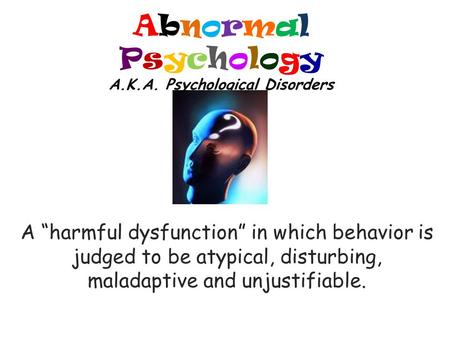 Abnormal Psychology A.K.A. Psychological Disorders A “harmful dysfunction” in which behavior is judged to be atypical, disturbing, maladaptive and unjustifiable.