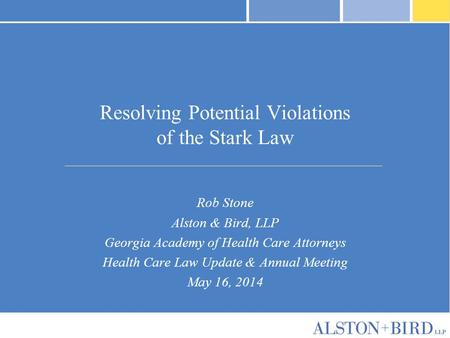 Resolving Potential Violations of the Stark Law Rob Stone Alston & Bird, LLP Georgia Academy of Health Care Attorneys Health Care Law Update & Annual Meeting.