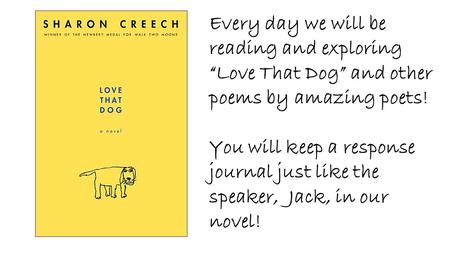 Every day we will be reading and exploring “Love That Dog” and other poems by amazing poets! You will keep a response journal just like the speaker, Jack,