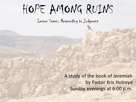 HOPE AMONG RUINS Lesson Seven: Responding to Judgment A study of the book of Jeremiah by Pastor Kris Holroyd Sunday evenings at 6:00 p.m.