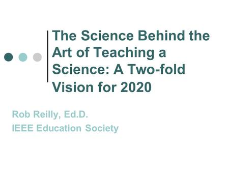 The Science Behind the Art of Teaching a Science: A Two-fold Vision for 2020 Rob Reilly, Ed.D. IEEE Education Society.