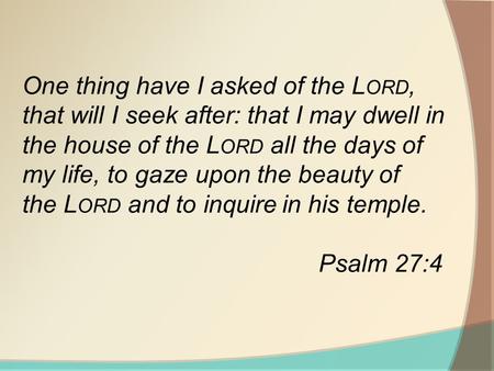 One thing have I asked of the L ORD, that will I seek after: that I may dwell in the house of the L ORD all the days of my life, to gaze upon the beauty.