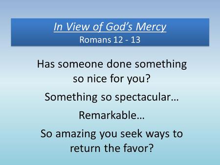 In View of God’s Mercy Romans 12 - 13 Has someone done something so nice for you? Something so spectacular… Remarkable… So amazing you seek ways to return.