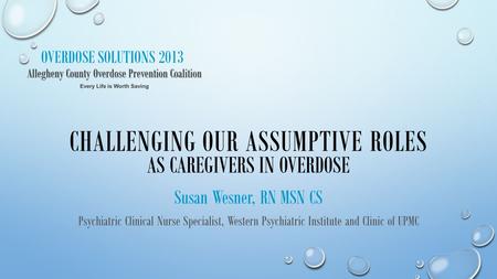 OVERDOSE SOLUTIONS 2013 CHALLENGING OUR ASSUMPTIVE ROLES AS CAREGIVERS IN OVERDOSE Susan Wesner, RN MSN CS Psychiatric Clinical Nurse Specialist, Western.