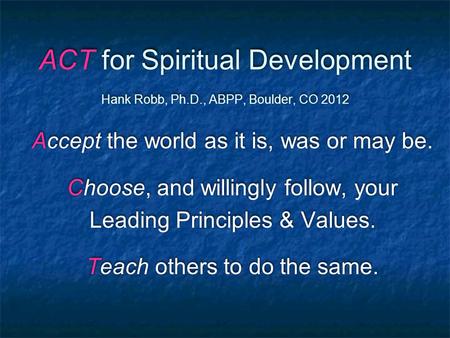 ACT for Spiritual Development Hank Robb, Ph.D., ABPP, Boulder, CO 2012 Accept the world as it is, was or may be. Choose, and willingly follow, your Leading.