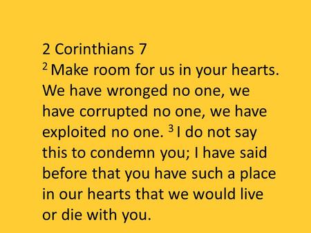 2 Corinthians 7 2 Make room for us in your hearts. We have wronged no one, we have corrupted no one, we have exploited no one. 3 I do not say this to condemn.