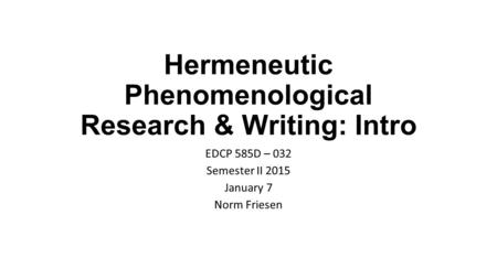 Hermeneutic Phenomenological Research & Writing: Intro EDCP 585D – 032 Semester II 2015 January 7 Norm Friesen.