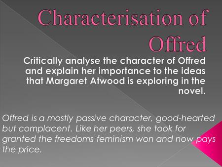 Offred is a mostly passive character, good-hearted but complacent. Like her peers, she took for granted the freedoms feminism won and now pays the price.