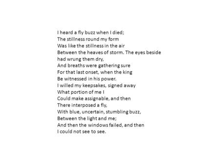 I heard a fly buzz when I died; The stillness round my form Was like the stillness in the air Between the heaves of storm. The eyes beside had wrung.