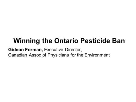 Winning the Ontario Pesticide Ban Gideon Forman, Executive Director, Canadian Assoc of Physicians for the Environment.