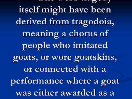 Appreciating Drama: Greek Tragedy Derivation The word tragedy itself might have been derived from tragodoia, meaning a chorus of people who imitated goats,