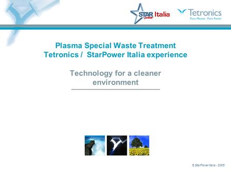 © StarPower Italia - 2005 Plasma Special Waste Treatment Tetronics / StarPower Italia experience Technology for a cleaner environment.