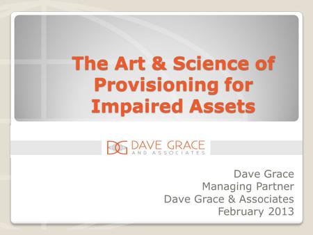 The Art & Science of Provisioning for Impaired Assets Dave Grace Managing Partner Dave Grace & Associates February 2013.