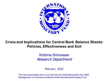 February 2010 Crisis and Implications for Central Bank Balance Sheets: Policies, Effectiveness and Exit Krishna Srinivasan Research Department The views.