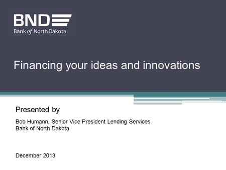 Presented by Bob Humann, Senior Vice President Lending Services Bank of North Dakota December 2013 Financing your ideas and innovations.