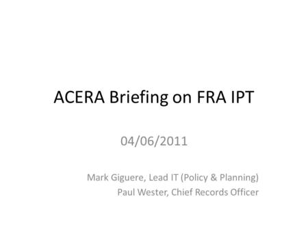 ACERA Briefing on FRA IPT 04/06/2011 Mark Giguere, Lead IT (Policy & Planning) Paul Wester, Chief Records Officer.