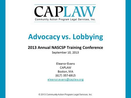 © 2013 Community Action Program Legal Services, Inc. 2013 Annual NASCSP Training Conference September 10, 2013 Advocacy vs. Lobbying Eleanor Evans CAPLAW.