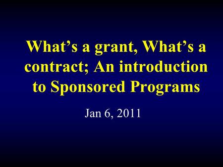 What’s a grant, What’s a contract; An introduction to Sponsored Programs Jan 6, 2011.