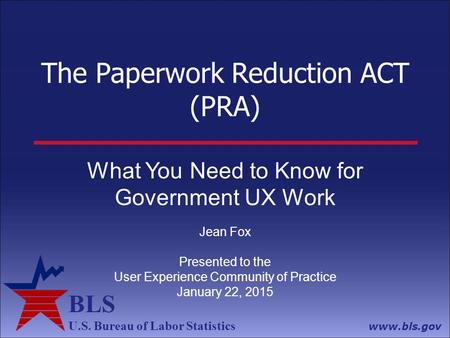 BLS U.S. Bureau of Labor Statistics www.bls.gov The Paperwork Reduction ACT (PRA) What You Need to Know for Government UX Work Jean Fox Presented to the.