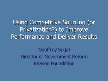 Using Competitive Sourcing (or Privatization?) to Improve Performance and Deliver Results Geoffrey Segal Director of Government Reform Reason Foundation.