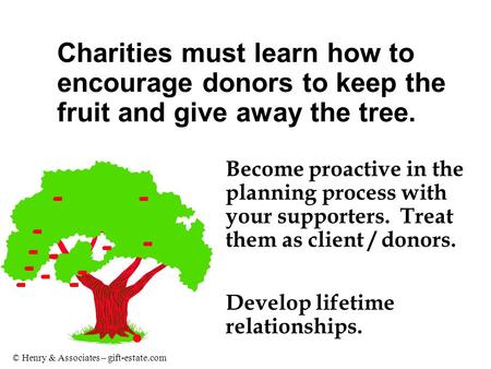 © Henry & Associates – gift-estate.com Become proactive in the planning process with your supporters. Treat them as client / donors. Develop lifetime relationships.