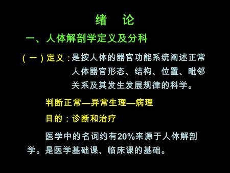 绪 论 一、人体解剖学定义及分科 （一）定义： 是按人体的器官功能系统阐述正常 人体器官形态、结构、位置、毗邻 关系及其发生发展规律的科学。 判断正常 — 异常生理 — 病理 目的：诊断和治疗 医学中的名词约有 20% 来源于人体解剖 学。是医学基础课、临床课的基础。