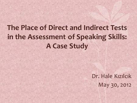 The Place of Direct and Indirect Tests in the Assessment of Speaking Skills: A Case Study Dr. Hale Kızılcık May 30, 2012.