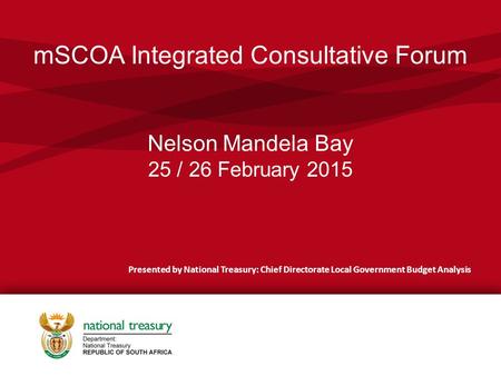 MSCOA Integrated Consultative Forum Nelson Mandela Bay 25 / 26 February 2015 Presented by National Treasury: Chief Directorate Local Government Budget.