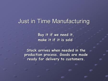 Just in Time Manufacturing Buy it if we need it, make it if it is sold. Stock arrives when needed in the production process. Goods are made ready for delivery.