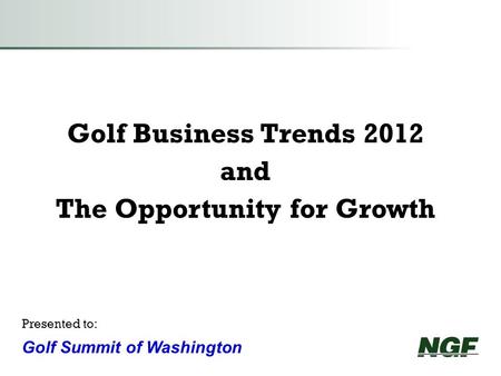 Golf Business Trends 2012 and The Opportunity for Growth Presented to: Golf Summit of Washington.