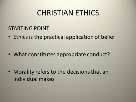 CHRISTIAN ETHICS STARTING POINT Ethics is the practical application of belief What constitutes appropriate conduct? Morality refers to the decisions that.