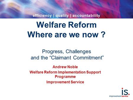 Welfare Reform Where are we now ? Progress, Challenges and the “Claimant Commitment” Andrew Noble Welfare Reform Implementation Support Programme Improvement.