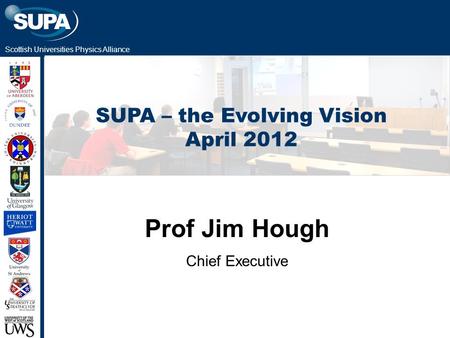 Scottish Universities Physics Alliance SUPA – the Evolving Vision April 2012 Prof Jim Hough Chief Executive.