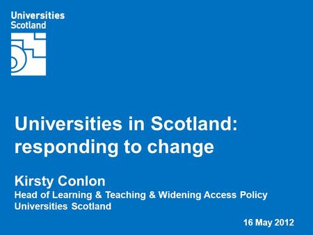 Universities in Scotland: responding to change Kirsty Conlon Head of Learning & Teaching & Widening Access Policy Universities Scotland 16 May 2012.